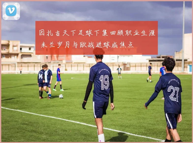 因扎吉天下足球下集回顾职业生涯 米兰岁月与欧战进球成焦点