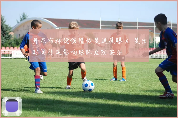 丹尼布林德伤情恢复进展曝光 复出时间待定影响球队后防安排