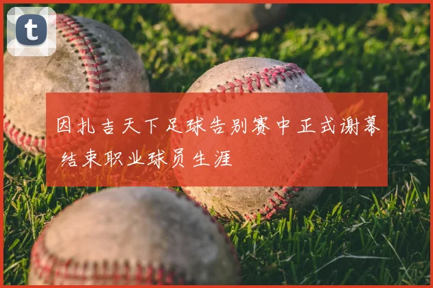 因扎吉天下足球告别赛中正式谢幕 结束职业球员生涯