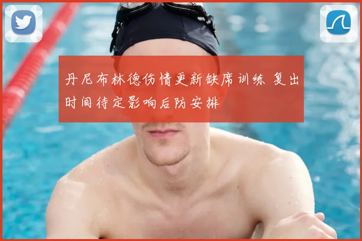 丹尼布林德伤情更新缺席训练 复出时间待定影响后防安排