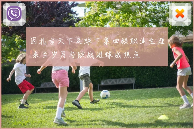 因扎吉天下足球下集回顾职业生涯 米兰岁月与欧战进球成焦点
