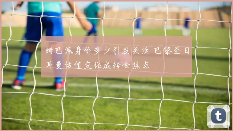 姆巴佩身价多少引发关注 巴黎圣日耳曼估值变化成转会焦点