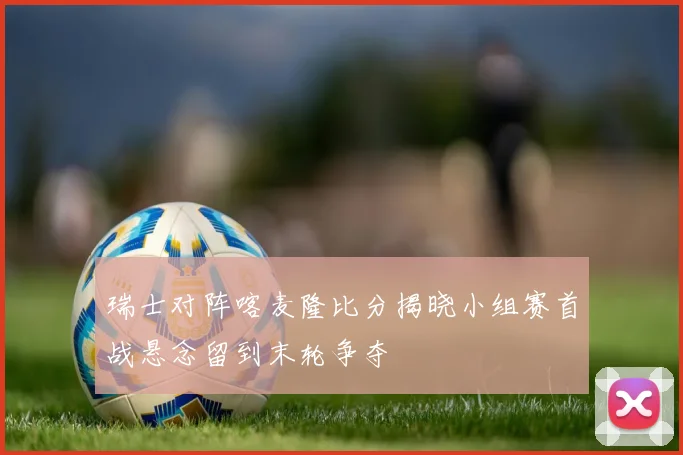 瑞士对阵喀麦隆比分揭晓小组赛首战悬念留到末轮争夺