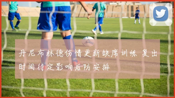 丹尼布林德伤情更新缺席训练 复出时间待定影响后防安排