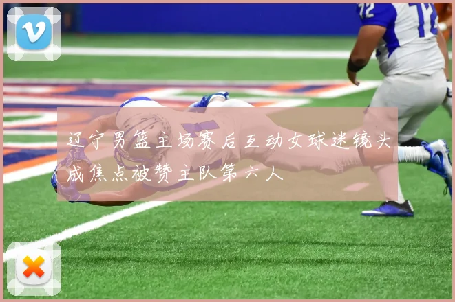辽宁男篮主场赛后互动女球迷镜头成焦点被赞主队第六人