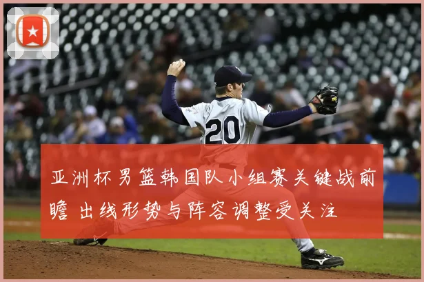 亚洲杯男篮韩国队小组赛关键战前瞻 出线形势与阵容调整受关注