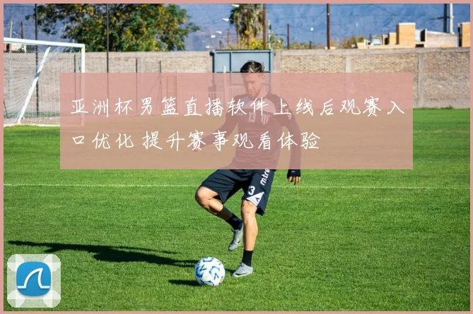 亚洲杯男篮直播软件上线后观赛入口优化 提升赛事观看体验