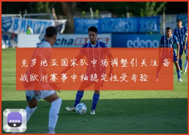 克罗地亚国家队中场调整引关注 备战欧洲赛事中轴稳定性受考验