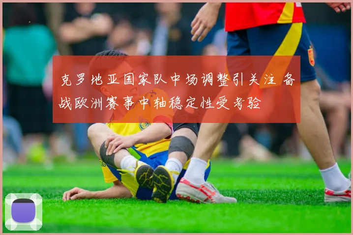 克罗地亚国家队中场调整引关注 备战欧洲赛事中轴稳定性受考验