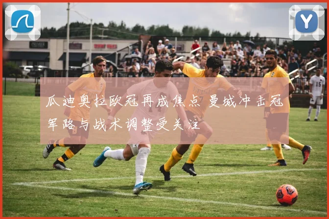 瓜迪奥拉欧冠再成焦点 曼城冲击冠军路与战术调整受关注