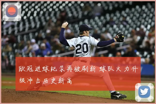 欧冠进球纪录再被刷新 球队火力升级冲击历史新高