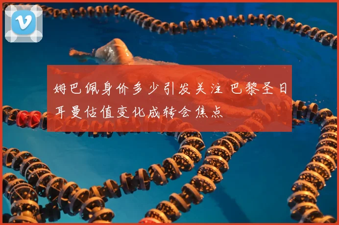 姆巴佩身价多少引发关注 巴黎圣日耳曼估值变化成转会焦点