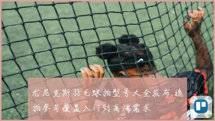 尤尼克斯羽毛球拍型号大全发布 选拍参考覆盖入门到高端需求