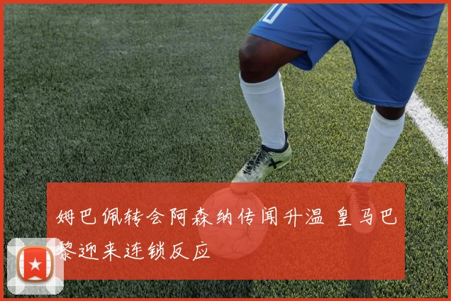 姆巴佩转会阿森纳传闻升温 皇马巴黎迎来连锁反应