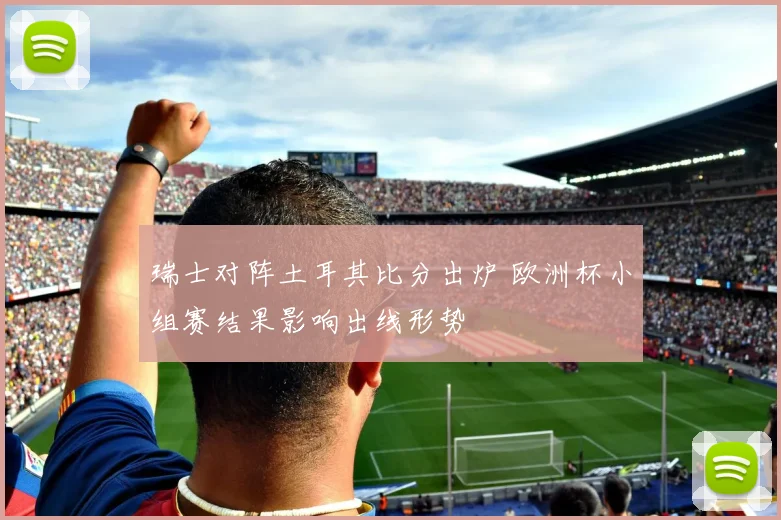 瑞士对阵土耳其比分出炉 欧洲杯小组赛结果影响出线形势