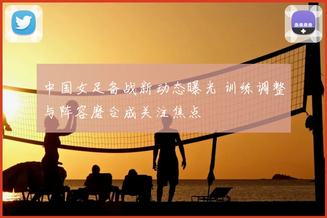 中国女足备战新动态曝光 训练调整与阵容磨合成关注焦点