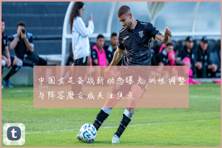 中国女足备战新动态曝光 训练调整与阵容磨合成关注焦点