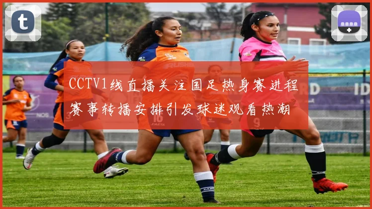CCTV1线直播关注国足热身赛进程 赛事转播安排引发球迷观看热潮