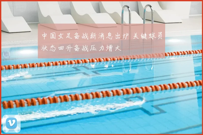 中国女足备战新消息出炉 关键球员状态回升备战压力增大